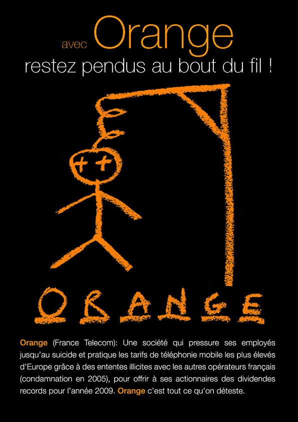 Orange (France Tlcom):Une socit qui presse ses employs jusqu’au suicide et pratique les tarifs tlphoniques les plus levs d’Europe grce  des ententes illicites avec les autres oprateurs franais(condamnation en 2005)pour offrir  ses actionnaires des dividendes records. Orange c’est tout ce qu’on dteste.